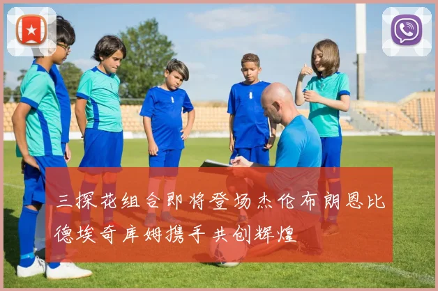 三探花组合即将登场杰伦布朗恩比德埃奇库姆携手共创辉煌