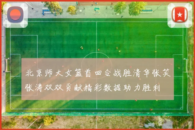 北京师大女篮首回合战胜清华张笑张涛双双贡献精彩数据助力胜利