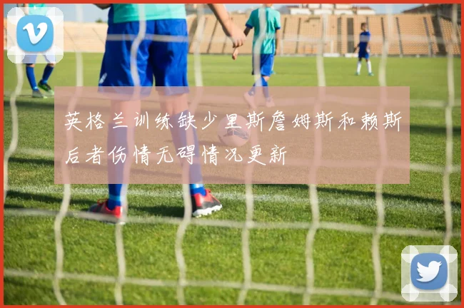 英格兰训练缺少里斯詹姆斯和赖斯后者伤情无碍情况更新
