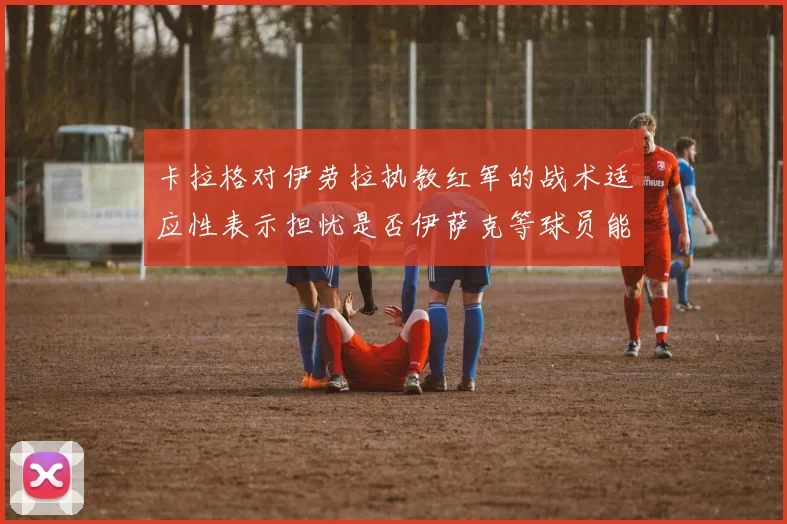 卡拉格对伊劳拉执教红军的战术适应性表示担忧是否伊萨克等球员能融入