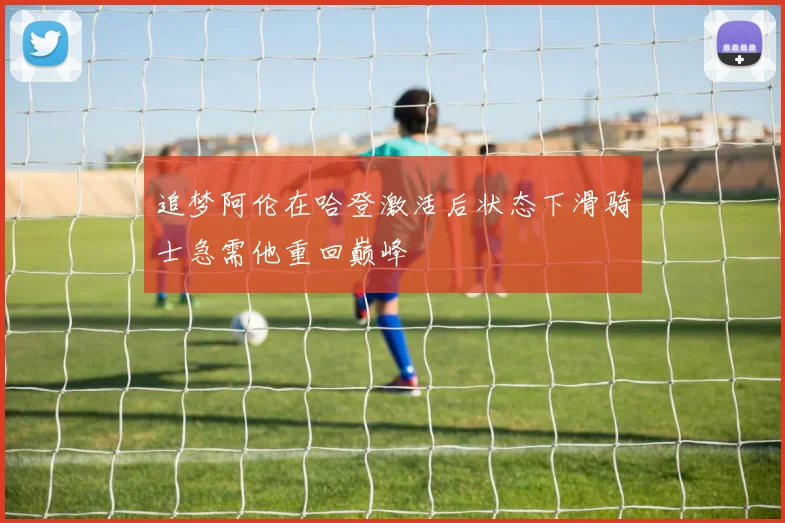 追梦阿伦在哈登激活后状态下滑骑士急需他重回巅峰