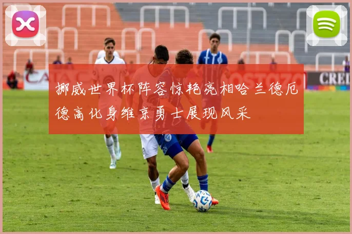 挪威世界杯阵容惊艳亮相哈兰德厄德高化身维京勇士展现风采