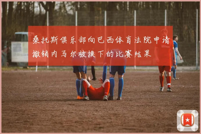 桑托斯俱乐部向巴西体育法院申请撤销内马尔被换下的比赛结果